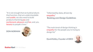 UX Architect
“It is not enough that we build products
that function, that are understandable
and usable, we also need to build
products that bring joy and
excitement, pleasure and fun, and, yes,
beauty to people’s lives.”
DON NORMAN
“Informed by data, driven by
empathy”
Booking.com Design Guidelines
“The main tenet of design thinking is
empathy for the people you’re trying to
design for”
David Kelley, Founder of IDEO
 