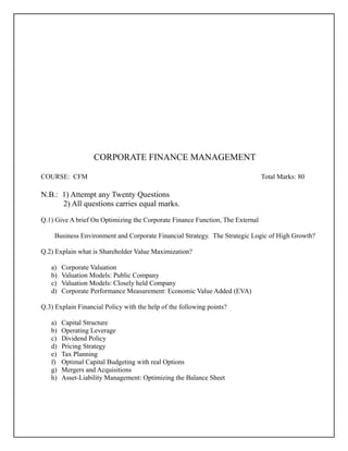CORPORATE FINANCE MANAGEMENT
COURSE: CFM Total Marks: 80
N.B.: 1) Attempt any Twenty Questions
2) All questions carries equal marks.
Q.1) Give A brief On Optimizing the Corporate Finance Function, The External
Business Environment and Corporate Financial Strategy. The Strategic Logic of High Growth?
Q.2) Explain what is Shareholder Value Maximization?
a) Corporate Valuation
b) Valuation Models: Public Company
c) Valuation Models: Closely held Company
d) Corporate Performance Measurement: Economic Value Added (EVA)
Q.3) Explain Financial Policy with the help of the following points?
a) Capital Structure
b) Operating Leverage
c) Dividend Policy
d) Pricing Strategy
e) Tax Planning
f) Optimal Capital Budgeting with real Options
g) Mergers and Acquisitions
h) Asset-Liability Management: Optimizing the Balance Sheet
 