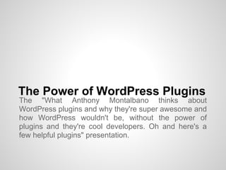 The Power of WordPress Plugins
The "What Anthony Montalbano thinks about
WordPress plugins and why they're super awesome and
how WordPress wouldn't be, without the power of
plugins and they're cool developers. Oh and here's a
few helpful plugins" presentation.
 