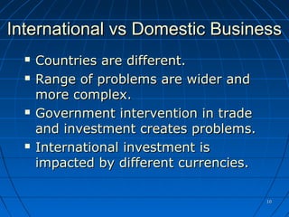 1010
International vs Domestic BusinessInternational vs Domestic Business
 Countries are different.Countries are different.
 Range of problems are wider andRange of problems are wider and
more complex.more complex.
 Government intervention in tradeGovernment intervention in trade
and investment creates problems.and investment creates problems.
 International investment isInternational investment is
impacted by different currencies.impacted by different currencies.
 