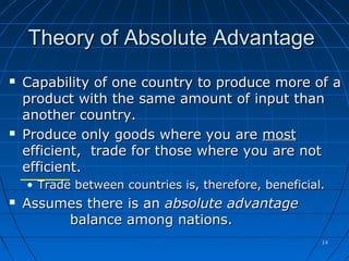 1414
Theory of Absolute AdvantageTheory of Absolute Advantage
 Capability of one country to produce more of aCapability of one country to produce more of a
product with the same amount of input thanproduct with the same amount of input than
another country.another country.
 Produce only goods where you areProduce only goods where you are mostmost
efficient, trade for those where you are notefficient, trade for those where you are not
efficient.efficient.
• Trade between countries is, therefore, beneficial.Trade between countries is, therefore, beneficial.
 Assumes there is anAssumes there is an absolute advantageabsolute advantage
balance among nations.balance among nations.
© McGraw Hill Companies, Inc.,2000
 