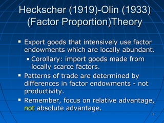 1616
Heckscher (1919)-Olin (1933)Heckscher (1919)-Olin (1933)
(Factor Proportion)Theory(Factor Proportion)Theory
 Export goods that intensively use factorExport goods that intensively use factor
endowments which are locally abundant.endowments which are locally abundant.
• Corollary: import goods made fromCorollary: import goods made from
locally scarce factors.locally scarce factors.
 Patterns of trade are determined byPatterns of trade are determined by
differences in factor endowments - notdifferences in factor endowments - not
productivity.productivity.
 Remember, focus on relative advantage,Remember, focus on relative advantage,
notnot absolute advantage.absolute advantage.
© McGraw Hill Companies, Inc.,2000
 