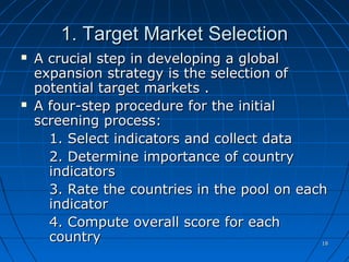1818
1. Target Market Selection1. Target Market Selection
 A crucial step in developing a globalA crucial step in developing a global
expansion strategy is the selection ofexpansion strategy is the selection of
potential target markets .potential target markets .
 A four-step procedure for the initialA four-step procedure for the initial
screening process:screening process:
1. Select indicators and collect data1. Select indicators and collect data
2. Determine importance of country2. Determine importance of country
indicatorsindicators
3. Rate the countries in the pool on each3. Rate the countries in the pool on each
indicatorindicator
4. Compute overall score for each4. Compute overall score for each
countrycountry
 