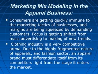 Marketing Mix Modeling in the
Apparel Business:
 Consumers are getting quickly immune to
the marketing tactics of businesses, and
margins are being squeezed by demanding
customers. Focus is getting shifted from
mass advertising to making of new trends.
 Clothing industry is a very competitive
arena. Due to the highly fragmented nature
of apparels, and fashion sector, an apparel
brand must differentiate itself from its
competitors right from the stage it enters
the market.
 