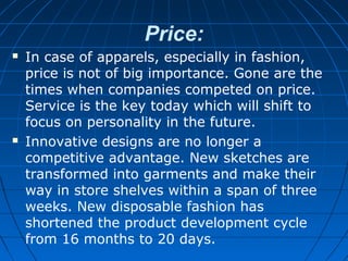 Price:
 In case of apparels, especially in fashion,
price is not of big importance. Gone are the
times when companies competed on price.
Service is the key today which will shift to
focus on personality in the future.
 Innovative designs are no longer a
competitive advantage. New sketches are
transformed into garments and make their
way in store shelves within a span of three
weeks. New disposable fashion has
shortened the product development cycle
from 16 months to 20 days.
 