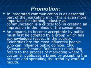 Promotion:
 In integrated communication is as essential
part of the marketing mix. This is even more
important for clothing industry as
communication is a critical tool in creating an
impression in the minds of the consumers.
 An apparel, to become acceptable by public
must first be adopted by a group which has
acknowledged respect in the society.
Celebrities are the most influential people
who can influence public opinion. CPR
(Consumer Personal Reference) marketing
refers to the process of marketing where a
customer publicizes a brand by accepting the
product and spreading the trend by word of
mouth.
 