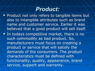 Product:
 Product not only refers to tangible items but
also to intangible attributes such as brand
name and customer service. Earlier it was
believed that a good product will sell itself.
 In todays competitive market, there is no
such commodity as bad product. So,
manufacturers must focus on creating a
product or service that will satisfy the
demands of the consumers. The product
characteristics must be defined with
functionality, quality, appearance, brand
service, support and warranty.
 