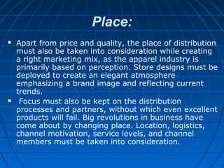 Place:
 Apart from price and quality, the place of distribution
must also be taken into consideration while creating
a right marketing mix, as the apparel industry is
primarily based on perception. Store designs must be
deployed to create an elegant atmosphere
emphasizing a brand image and reflecting current
trends.
 Focus must also be kept on the distribution
processes and partners, without which even excellent
products will fail. Big revolutions in business have
come about by changing place. Location, logistics,
channel motivation, service levels, and channel
members must be taken into consideration.
 