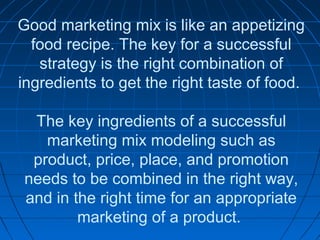 Good marketing mix is like an appetizing
food recipe. The key for a successful
strategy is the right combination of
ingredients to get the right taste of food.
The key ingredients of a successful
marketing mix modeling such as
product, price, place, and promotion
needs to be combined in the right way,
and in the right time for an appropriate
marketing of a product.
 