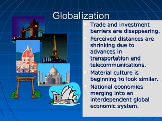 33
GlobalizationGlobalization
 Trade and investmentTrade and investment
barriers are disappearing.barriers are disappearing.
 Perceived distances arePerceived distances are
shrinking due toshrinking due to
advances inadvances in
transportation andtransportation and
telecommunications.telecommunications.
 Material culture isMaterial culture is
beginning to look similar.beginning to look similar.
 National economiesNational economies
merging into anmerging into an
interdependent globalinterdependent global
economic system.economic system.
 