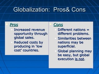 99
Globalization: Pros& ConsGlobalization: Pros& Cons
 ProsPros
• Increased revenueIncreased revenue
opportunity throughopportunity through
global sales.global sales.
• Reduced costs byReduced costs by
producing in ‘lowproducing in ‘low
cost’ countries.cost’ countries.
 ConsCons
• Different nations =Different nations =
different problems.different problems.
• Similarities betweenSimilarities between
nations may benations may be
superficial.superficial.
• Global planning mayGlobal planning may
be easy, but globalbe easy, but global
executionexecution is notis not..
 