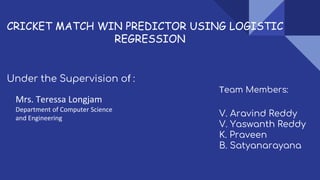 CRICKET MATCH WIN PREDICTOR USING LOGISTIC
REGRESSION
Under the Supervision of :
Mrs. Teressa Longjam
Team Members:
V. Aravind Reddy
V. Yaswanth Reddy
K. Praveen
B. Satyanarayana
Department of Computer Science
and Engineering
 