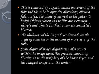    This is achieved by a synchronized movement of the
    film and the tube in opposite directions, about a
    fulcrum (i.e. the plane of interest in the patient's
    body). Objects closest to the film are seen most
    sharply and objects farthest away are completely
    blurred.
   The thickness of the image layer depends on the
    angle of rotation or the amount of movement of the
    tube.
   Some degree of image degradation also occurs
    within the image layer. The greatest amount of
    blurring is at the periphery of the image layer, and
    the sharpest image is at the center
 