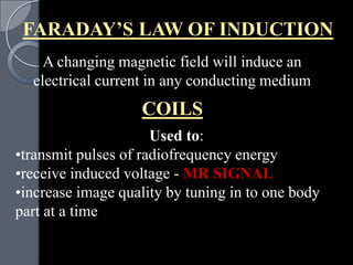 FARADAY’S LAW OF INDUCTION
    A changing magnetic field will induce an
  electrical current in any conducting medium
                   COILS
                      Used to:
•transmit pulses of radiofrequency energy
•receive induced voltage - MR SIGNAL
•increase image quality by tuning in to one body
part at a time
 