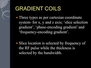 GRADIENT COILS
   Three types as per cartesian coordinate
    system- for x, y and z axis; „slice selection
    gradient‟, „phase-encoding gradient‟ and
    „frequency-encoding gradient‟.

   Slice location is selected by frequency of
    the RF pulse while the thickness is
    selected by the bandwidth.
 