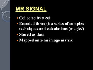 MR SIGNAL
 Collected by a coil
 Encoded through a series of complex
  techniques and calculations (magic?)
 Stored as data
 Mapped onto an image matrix
 