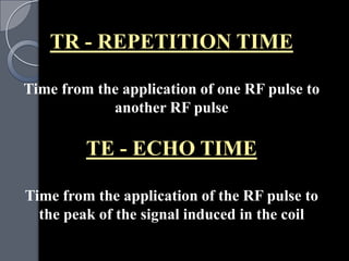 TR - REPETITION TIME

Time from the application of one RF pulse to
            another RF pulse

         TE - ECHO TIME

Time from the application of the RF pulse to
  the peak of the signal induced in the coil
 