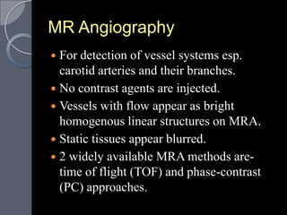 MR Angiography
 For detection of vessel systems esp.
  carotid arteries and their branches.
 No contrast agents are injected.
 Vessels with flow appear as bright
  homogenous linear structures on MRA.
 Static tissues appear blurred.
 2 widely available MRA methods are-
  time of flight (TOF) and phase-contrast
  (PC) approaches.
 