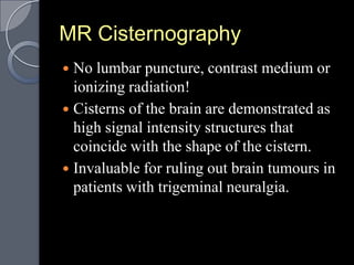 MR Cisternography
 No lumbar puncture, contrast medium or
  ionizing radiation!
 Cisterns of the brain are demonstrated as
  high signal intensity structures that
  coincide with the shape of the cistern.
 Invaluable for ruling out brain tumours in
  patients with trigeminal neuralgia.
 