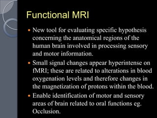 Functional MRI
 New tool for evaluating specific hypothesis
  concerning the anatomical regions of the
  human brain involved in processing sensory
  and motor information.
 Small signal changes appear hyperintense on
  fMRI; these are related to alterations in blood
  oxygenation levels and therefore changes in
  the magnetization of protons within the blood.
 Enable identification of motor and sensory
  areas of brain related to oral functions eg.
  Occlusion.
 