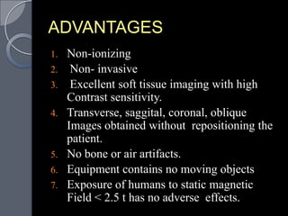 ADVANTAGES
1.   Non-ionizing
2.    Non- invasive
3.    Excellent soft tissue imaging with high
     Contrast sensitivity.
4.   Transverse, saggital, coronal, oblique
     Images obtained without repositioning the
     patient.
5.   No bone or air artifacts.
6.   Equipment contains no moving objects
7.   Exposure of humans to static magnetic
     Field < 2.5 t has no adverse effects.
 
