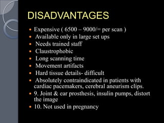 DISADVANTAGES
 Expensive ( 6500 – 9000/= per scan )
  Available only in large set ups
  Needs trained staff
  Claustrophobic
  Long scanning time
  Movement artifacts
  Hard tissue details- difficult
  Absolutely contraindicated in patients with
  cardiac pacemakers, cerebral aneurism clips.
 9. Joint & ear prosthesis, insulin pumps, distort
  the image
 10. Not used in pregnancy
 
