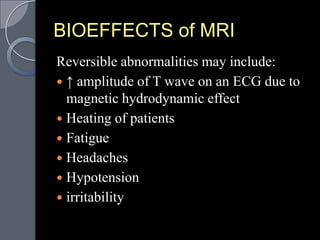 BIOEFFECTS of MRI
Reversible abnormalities may include:
 ↑ amplitude of T wave on an ECG due to
  magnetic hydrodynamic effect
 Heating of patients
 Fatigue
 Headaches
 Hypotension
 irritability
 