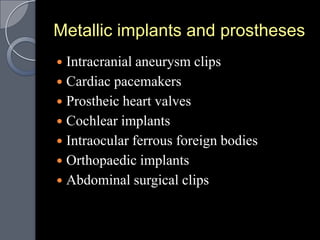 Metallic implants and prostheses
 Intracranial aneurysm clips
 Cardiac pacemakers
 Prostheic heart valves
 Cochlear implants
 Intraocular ferrous foreign bodies
 Orthopaedic implants
 Abdominal surgical clips
 
