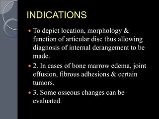 INDICATIONS
 To depict location, morphology &
  function of articular disc thus allowing
  diagnosis of internal derangement to be
  made.
 2. In cases of bone marrow edema, joint
  effusion, fibrous adhesions & certain
  tumors.
 3. Some osseous changes can be
  evaluated.
 