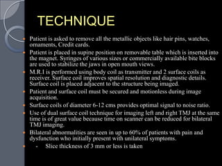 TECHNIQUE
   Patient is asked to remove all the metallic objects like hair pins, watches,
    ornaments, Credit cards.
   Patient is placed in supine position on removable table which is inserted into
    the magnet. Syringes of various sizes or commercially available bite blocks
    are used to stabilize the jaws in open mouth views.
   M.R.I is performed using body coil as transmitter and 2 surface coils as
    receiver. Surface coil improves spatial resolution and diagnostic details.
    Surface coil is placed adjacent to the structure being imaged.
   Patient and surface coil must be secured and motionless during image
    acquisition.
   Surface coils of diameter 6-12 cms provides optimal signal to noise ratio.
   Use of dual surface coil technique for imaging left and right TMJ at the same
    time is of great value because time on scanner can be reduced for bilateral
    TMJ imaging.
   Bilateral abnormalities are seen in up to 60% of patients with pain and
    dysfunction who initially present with unilateral symptoms.
      - Slice thickness of 3 mm or less is taken
 