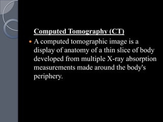 Computed Tomography (CT)
 A computed tomographic image is a
  display of anatomy of a thin slice of body
  developed from multiple X-ray absorption
  measurements made around the body's
  periphery.
 
