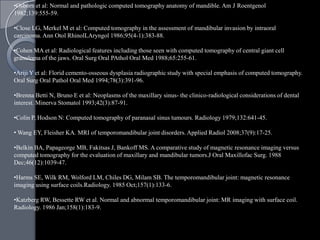•Osborn et al: Normal and pathologic computed tomography anatomy of mandible. Am J Roentgenol
1982;139:555-59.

•Close LG, Merkel M et al: Computed tomography in the assessment of mandibular invasion by intraoral
carcinoma. Ann Otol RhinolLAryngol 1986;95(4-1):383-88.

•Cohen MA et al: Radiological features including those seen with computed tomography of central giant cell
granuloma of the jaws. Oral Surg Oral PAthol Oral Med 1988;65:255-61.

•Ariji Y et al: Florid cemento-osseous dysplasia radiographic study with special emphasis of computed tomography.
Oral Surg Oral Pathol Oral Med 1994;78(3):391-96.

•Brenna Betti N, Bruno E et al: Neoplasms of the maxillary sinus- the clinico-radiological considerations of dental
interest. Minerva Stomatol 1993;42(3):87-91.

•Colin P, Hodson N: Computed tomography of paranasal sinus tumours. Radiology 1979;132:641-45.

• Wang EY, Fleisher KA. MRI of temporomandibular joint disorders. Applied Radiol 2008;37(9):17-25.

•Belkin BA, Papageorge MB, Fakitsas J, Bankoff MS. A comparative study of magnetic resonance imaging versus
computed tomography for the evaluation of maxillary and mandibular tumors.J Oral Maxillofac Surg. 1988
Dec;46(12):1039-47.

•Harms SE, Wilk RM, Wolford LM, Chiles DG, Milam SB. The temporomandibular joint: magnetic resonance
imaging using surface coils.Radiology. 1985 Oct;157(1):133-6.

•Katzberg RW, Bessette RW et al. Normal and abnormal temporomandibular joint: MR imaging with surface coil.
Radiology. 1986 Jan;158(1):183-9.
 