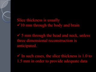 Slice thickness is usually
10 mm through the body and brain

 5 mm through the head and neck, unless
three dimensional reconstruction is
anticipated.

 In such cases, the slice thickness is 1.0 to
1.5 mm in order to provide adequate data
 