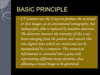 BASIC PRINCIPLE
   CT scanners use the X-rays to produce the sectional
    or slice images ,as in conventional tomography, but
    radiographic film is replaced by sensitive detectors.
    The detectors measure the intensity of the x-ray
    beam emerging from the patient and convert this
    into digital data which are stored and can be
    manipulated by a computer. This numerical
    information is converted into a gray scale
    representing different tissue densities ,thus
    allowing a visual image to be generated.
 