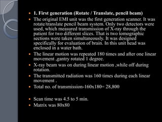    1. First generation (Rotate / Translate, pencil beam)
   The original EMI unit was the first generation scanner. It was
    rotate/translate pencil beam system. Only two detectors were
    used, which measured transmission of X-ray through the
    patient for two different slices. That is two tomographic
    sections were taken simultaneously. It was designed
    specifically for evaluation of brain. In this unit head was
    enclosed in a water bath.
   The linear motion was repeated 180 times and after one linear
    movement ,gantry rotated 1 degree.
   X-ray beam was on during linear motion ,while off during
    rotation.
   The transmitted radiation was 160 times during each linear
    movement .
   Total no. of transmission-160x180= 28,800

 Scan time was 4.5 to 5 min.
 Matrix was 80x80
 