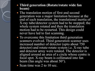  Third generation (Rotate/rotate wide fan
  beam)
 The translation motion of first and second
  generation was a major limitation because at the
  end of each translation, the translational inertia of
  X-ray tube/detector system had to be stopped; the
  whole system rotated and then the translation
  motion had to be restarted. This design could
  never have led to fast scanning.
 To overcome this limitation third generation
  scanners evolved. Third generation scanner uses
  increased number of detector (upto about 750
  detector) and rotate-rotate system i.e. X-ray tube
  and detector array were rotated. The detector is
  aligned around an area of a circle whose centre is
  focal spot. X-ray beam is collimated into fan
  beam (fan angle was about 50°).
 Scan time was 2 to 10 sec.
 