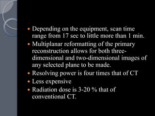    Depending on the equipment, scan time
    range from 17 sec to little more than 1 min.
   Multiplanar reformatting of the primary
    reconstruction allows for both three-
    dimensional and two-dimensional images of
    any selected plane to be made.
   Resolving power is four times that of CT
   Less expensive
   Radiation dose is 3-20 % that of
    conventional CT.
 