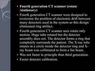    Fourth generation CT scanner (rotate
    /stationary)
   Fourth generation CT scanner were designed to
    overcome the problem of electronic drift between
    many detectors used in the system so this design
    eliminated ring artifact.
   Fourth generation CT scanner uses rotate only
    motion. Huge tube rotated but the detector
    assembly does not. The detector forms a ring that
    completely surrounds the patient. The X-ray tube
    rotates in a circle inside the detector ring and X-
    ray beam was collimated to form a fan beam.
   Was not faster in principle than third generation.
   Easier detector calibration.
 