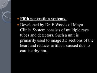  Fifth generation systems-
 Developed by Dr. E Woods of Mayo
  Clinic. System consists of multiple rays
  tubes and detectors. Such a unit is
  primarily used to image 3D sections of the
  heart and reduces artifacts caused due to
  cardiac rhythm.
 