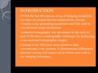    INTRODUCTION
   OVER the last 40 years an array of imaging modalities
    has been developed that has enhanced the already
    versatile x-ray generating equipment and film used in
    conventional image production.
    computed tomography was developed in the early to
    mid 1970s and is a radiographic technique for producing
    cross-sectional tomographic images.
   Claimed to be 100 times more sensitive than
    conventional x-ray systems, it demonstrated differences
    between various soft tissues never before seen with x-
    ray imaging techniques.
 