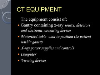 CT EQUIPMENT
  The equipment consist of:
 Gantry containing x-ray source, detectors
  and electronic measuring devices
 Motorized table- used to position the patient
  within gantry
 X-ray power supplies and controls
 Computer
 Viewing devices
 