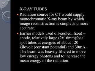 X-RAY TUBES
 Radiation source for CT would supply
  monochromatic X-ray beam by which
  image reconstruction is simple and more
  accurate.
 Earlier models used oil-cooled, fixed –
  anode, relatively large (2x16mm)focal
  spot tubes at energies of about 120
  kilovolt (constant potential) and 30mA.
  The beam was heavily filtered to move
  low energy photons and to increase the
  mean energy of the radiation.
 