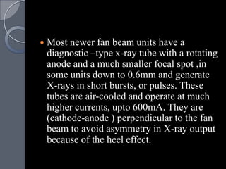    Most newer fan beam units have a
    diagnostic –type x-ray tube with a rotating
    anode and a much smaller focal spot ,in
    some units down to 0.6mm and generate
    X-rays in short bursts, or pulses. These
    tubes are air-cooled and operate at much
    higher currents, upto 600mA. They are
    (cathode-anode ) perpendicular to the fan
    beam to avoid asymmetry in X-ray output
    because of the heel effect.
 
