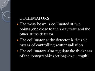 COLLIMATORS
 The x-ray beam is collimated at two
  points ,one close to the x-ray tube and the
  other at the detector.
 The collimator at the detector is the sole
  means of controlling scatter radiation.
 The collimators also regulate the thickness
  of the tomographic section(voxel length)
 