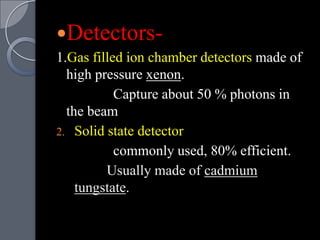 Detectors-
1.Gas filled ion chamber detectors made of
  high pressure xenon.
           Capture about 50 % photons in
  the beam
2. Solid state detector
           commonly used, 80% efficient.
         Usually made of cadmium
    tungstate.
 