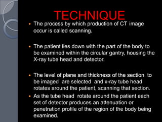 
            TECHNIQUE image
    The process by which production of CT
    occur is called scanning.

   The patient lies down with the part of the body to
    be examined within the circular gantry, housing the
    X-ray tube head and detector.

   The level of plane and thickness of the section to
    be imaged are selected and x-ray tube head
    rotates around the patient, scanning that section.
   As the tube head rotate around the patient each
    set of detector produces an attenuation or
    penetration profile of the region of the body being
    examined.
 