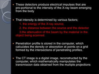    These detectors produce electrical impulses that are
    pro-portional to the intensity of the X-ray beam emerging
    from the body

   That intensity is determined by various factors;
      1. the energy of the X-ray source,
      2. the distance between the source and the detector
      3.the attenuation of the beam by the material in the
    object being scanned.

   Penetration profile is stored in the computer, which
    calculates the density or absorption at points on a grid
    formed by the intersections of penetrating profiles.

   The CT image is a digital image, reconstructed by the
    computer, which mathematically manipulates the
    transmission data obtained from the multiple projections
 