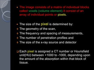    The image consists of a matrix of individual blocks
    called voxels (volume element).It consist of an
    array of individual points or pixels.


   The size of the pixel is determined by:
   The geometry of the scan,
   The frequency and spacing of measurements,
   The number of penetration profiles and
   The size of the x-ray source and detector

 Each    pixel is assigned a CT number or Hounsfield
    unit(HU) between +1000 to -1000, depending upon
    the amount of the absorption within that block of
    tissue.
 