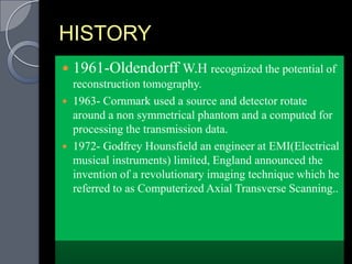 HISTORY
   1961-Oldendorff W.H recognized the potential of
    reconstruction tomography.
   1963- Cornmark used a source and detector rotate
    around a non symmetrical phantom and a computed for
    processing the transmission data.
   1972- Godfrey Hounsfield an engineer at EMI(Electrical
    musical instruments) limited, England announced the
    invention of a revolutionary imaging technique which he
    referred to as Computerized Axial Transverse Scanning..
 