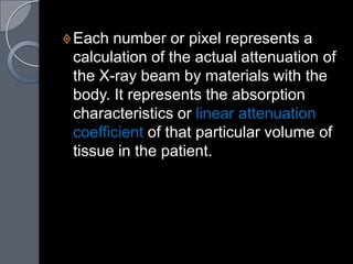  Each number or pixel represents a
 calculation of the actual attenuation of
 the X-ray beam by materials with the
 body. It represents the absorption
 characteristics or linear attenuation
 coefficient of that particular volume of
 tissue in the patient.
 